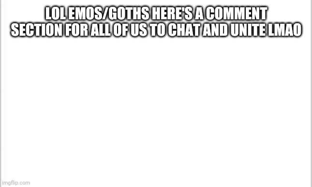 Lol emos/goths feel free to chat in the comments | LOL EMOS/GOTHS HERE'S A COMMENT SECTION FOR ALL OF US TO CHAT AND UNITE LMAO | image tagged in white background | made w/ Imgflip meme maker