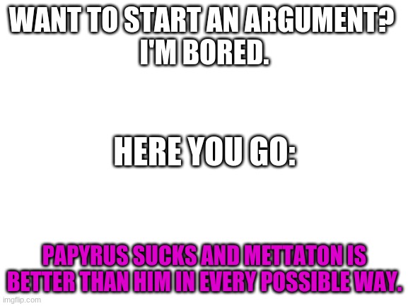 Anyone? | WANT TO START AN ARGUMENT? 

I'M BORED. HERE YOU GO:; PAPYRUS SUCKS AND METTATON IS BETTER THAN HIM IN EVERY POSSIBLE WAY. | image tagged in blank white template,undertale,mettaton,undertale papyrus,argument | made w/ Imgflip meme maker