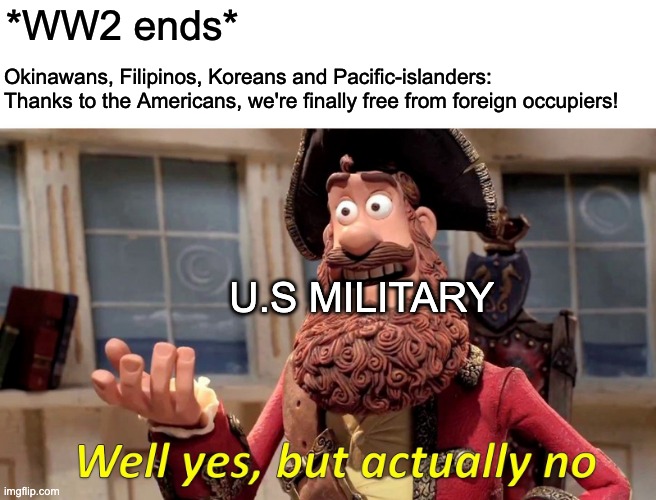 post-WW2 memes | *WW2 ends*; Okinawans, Filipinos, Koreans and Pacific-islanders: Thanks to the Americans, we're finally free from foreign occupiers! U.S MILITARY | image tagged in memes,well yes but actually no | made w/ Imgflip meme maker