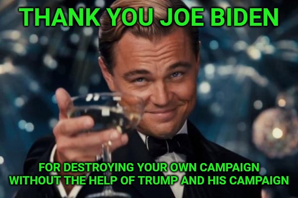 Leonardo Dicaprio Cheers | THANK YOU JOE BIDEN; FOR DESTROYING YOUR OWN CAMPAIGN WITHOUT THE HELP OF TRUMP AND HIS CAMPAIGN | image tagged in memes,leonardo dicaprio cheers | made w/ Imgflip meme maker