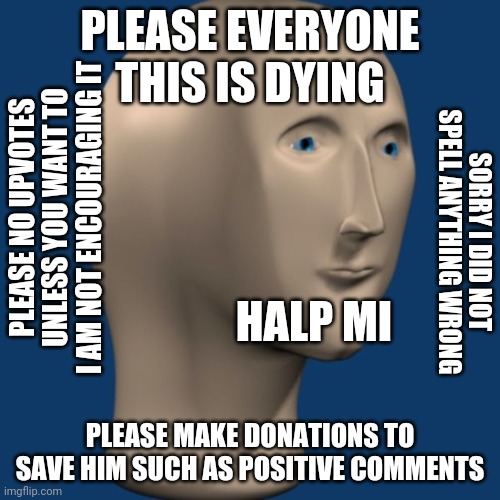 Plz help | PLEASE EVERYONE THIS IS DYING; PLEASE NO UPVOTES UNLESS YOU WANT TO I AM NOT ENCOURAGING IT; SORRY I DID NOT SPELL ANYTHING WRONG; HALP MI; PLEASE MAKE DONATIONS TO SAVE HIM SUCH AS POSITIVE COMMENTS | image tagged in meme man,save me | made w/ Imgflip meme maker