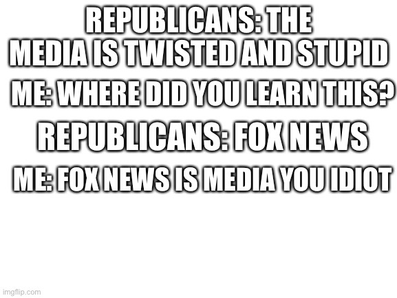 It’s true | REPUBLICANS: THE MEDIA IS TWISTED AND STUPID; ME: WHERE DID YOU LEARN THIS? REPUBLICANS: FOX NEWS; ME: FOX NEWS IS MEDIA YOU IDIOT | image tagged in blank white template | made w/ Imgflip meme maker