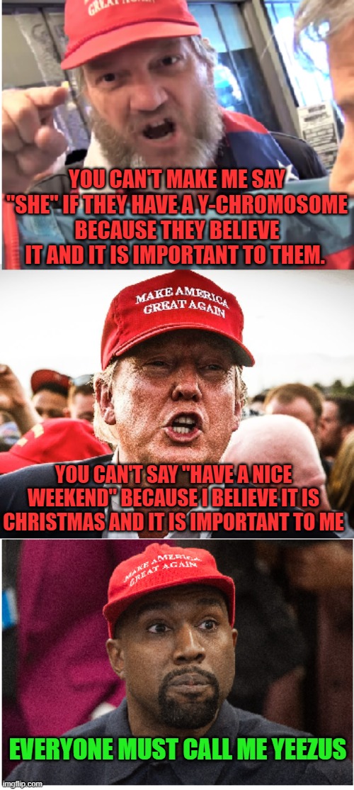 Believe me | YOU CAN'T MAKE ME SAY "SHE" IF THEY HAVE A Y-CHROMOSOME BECAUSE THEY BELIEVE IT AND IT IS IMPORTANT TO THEM. YOU CAN'T SAY "HAVE A NICE WEEKEND" BECAUSE I BELIEVE IT IS CHRISTMAS AND IT IS IMPORTANT TO ME; EVERYONE MUST CALL ME YEEZUS | image tagged in transgender,christmas,kanye,hypocrites,trump | made w/ Imgflip meme maker