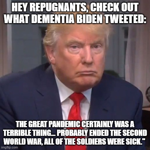 Idiot Trump | HEY REPUGNANTS, CHECK OUT WHAT DEMENTIA BIDEN TWEETED:; THE GREAT PANDEMIC CERTAINLY WAS A TERRIBLE THING… PROBABLY ENDED THE SECOND WORLD WAR, ALL OF THE SOLDIERS WERE SICK." | image tagged in idiot trump | made w/ Imgflip meme maker