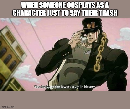 The lowest scum in history | WHEN SOMEONE COSPLAYS AS A CHARACTER JUST TO SAY THEIR TRASH | image tagged in the lowest scum in history | made w/ Imgflip meme maker