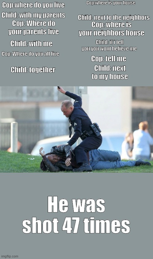 Cop Beating | Cop:where is your house; Cop:where do you live; Child: with my parents; Child: next to the neighbors; Cop: Where do your parents live; Cop: where is your neighbors house; Child: with me; Child: if i tell you you wont believe me; Cop: tell me; Cop: Where do you all live; Child: next to my house; Child: together; He was shot 47 times | image tagged in cop beating | made w/ Imgflip meme maker