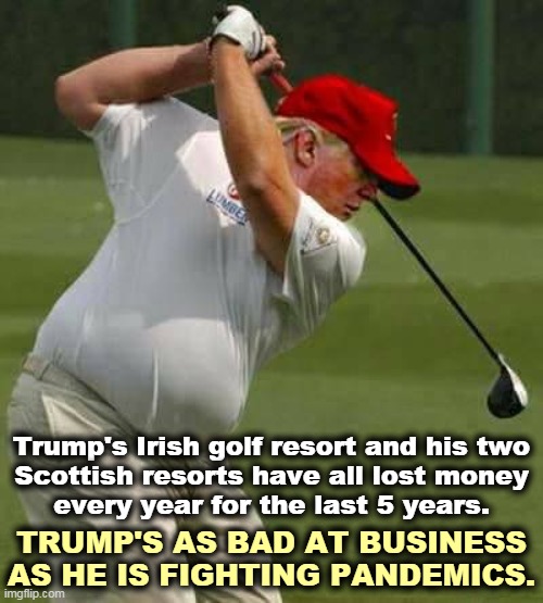 And Trump lied about it on his tax returns in Ireland, the U.K. and the U.S. | Trump's Irish golf resort and his two
 Scottish resorts have all lost money 
every year for the last 5 years. TRUMP'S AS BAD AT BUSINESS AS HE IS FIGHTING PANDEMICS. | image tagged in trump golf gut,ireland,scotland,failure,liar,cheat | made w/ Imgflip meme maker