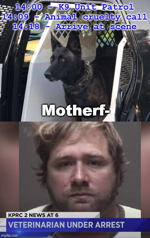They Finally Got Him | 14:00 - K9 Unit Patrol
14:09 - Animal cruelty call
14:18 - Arrive at scene; Motherf- | image tagged in police dogs | made w/ Imgflip meme maker