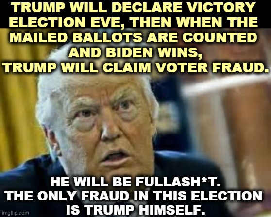 This is the reason Trump is destroying the Postal Service. | TRUMP WILL DECLARE VICTORY 
ELECTION EVE, THEN WHEN THE 
MAILED BALLOTS ARE COUNTED 
AND BIDEN WINS, TRUMP WILL CLAIM VOTER FRAUD. HE WILL BE FULLASH*T. THE ONLY FRAUD IN THIS ELECTION 
IS TRUMP HIMSELF. | image tagged in trump dilated taken aback aghast surprised,trump,fraud,liar,cheat,scum | made w/ Imgflip meme maker