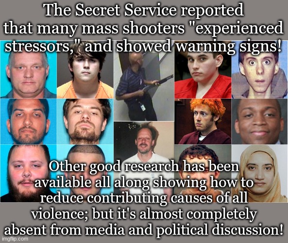 The Secret Service reported that many mass shooters "experienced stressors," and showed warning signs! Other good research has been available all along showing how to reduce contributing causes of all violence; but it's almost completely absent from media and political discussion! | made w/ Imgflip meme maker