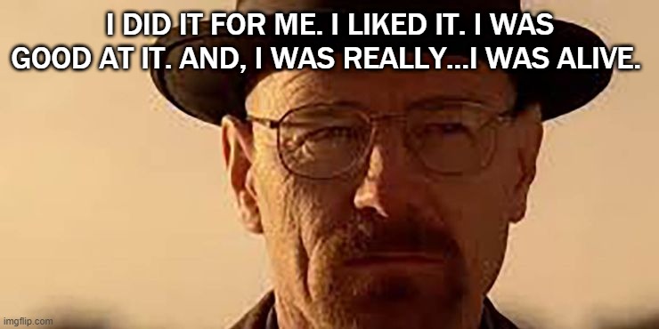 Walter White | I DID IT FOR ME. I LIKED IT. I WAS GOOD AT IT. AND, I WAS REALLY…I WAS ALIVE. | image tagged in breaking bad,breaking bad - say my name | made w/ Imgflip meme maker