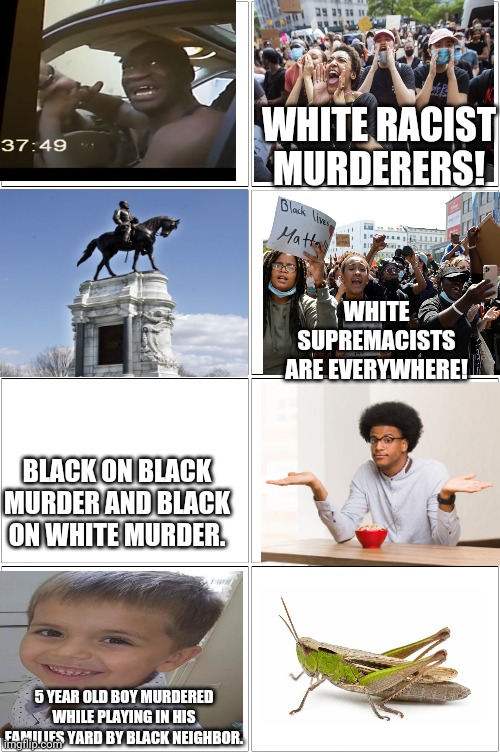 Black Leftist Hypocrisy | WHITE RACIST MURDERERS! WHITE SUPREMACISTS ARE EVERYWHERE! BLACK ON BLACK MURDER AND BLACK ON WHITE MURDER. 5 YEAR OLD BOY MURDERED WHILE PLAYING IN HIS FAMILIES YARD BY BLACK NEIGHBOR. | image tagged in blm,black lives matter,antifa,liberal hypocrisy,hypocrisy | made w/ Imgflip meme maker