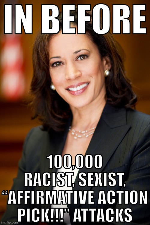 Just how “unqualified” is VP candidate Kamala Harris according to ImgFlip’s politics stream? Let’s find out, politics stream! | IN BEFORE; 100,000 RACIST, SEXIST, “AFFIRMATIVE ACTION PICK!!!” ATTACKS | image tagged in kamala harris,trump unfit unqualified dangerous,affirmative action,biden,joe biden,election 2020 | made w/ Imgflip meme maker
