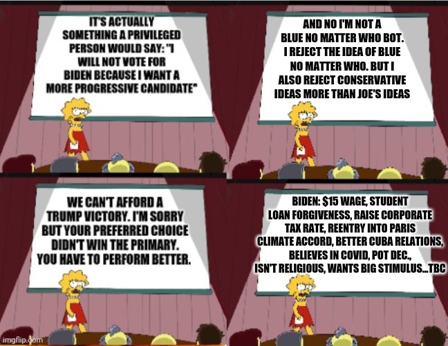 Lisa 2020 | AND NO I'M NOT A BLUE NO MATTER WHO BOT. I REJECT THE IDEA OF BLUE NO MATTER WHO. BUT I ALSO REJECT CONSERVATIVE IDEAS MORE THAN JOE'S IDEAS; BIDEN: $15 WAGE, STUDENT LOAN FORGIVENESS, RAISE CORPORATE TAX RATE, REENTRY INTO PARIS CLIMATE ACCORD, BETTER CUBA RELATIONS, BELIEVES IN COVID, POT DEC., ISN'T RELIGIOUS, WANTS BIG STIMULUS...TBC | image tagged in lisa,election 2020 | made w/ Imgflip meme maker