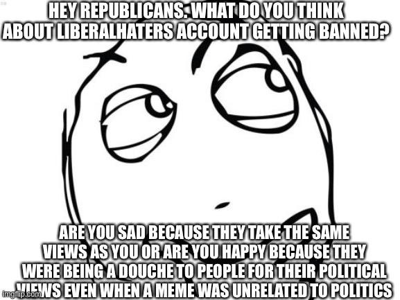 Please don’t go at me to hard | HEY REPUBLICANS. WHAT DO YOU THINK ABOUT LIBERALHATERS ACCOUNT GETTING BANNED? ARE YOU SAD BECAUSE THEY TAKE THE SAME VIEWS AS YOU OR ARE YOU HAPPY BECAUSE THEY WERE BEING A DOUCHE TO PEOPLE FOR THEIR POLITICAL VIEWS EVEN WHEN A MEME WAS UNRELATED TO POLITICS | image tagged in memes,question rage face | made w/ Imgflip meme maker