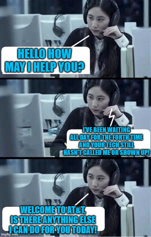Call Center Rep | HELLO HOW MAY I HELP YOU? I'VE BEEN WAITING ALL DAY FOR THE FORTH TIME AND YOUR TECH STILL HASN'T CALLED ME OR SHOWN UP! WELCOME TO AT&T, IS THERE ANYTHING ELSE I CAN DO FOR YOU TODAY! | image tagged in call center rep | made w/ Imgflip meme maker