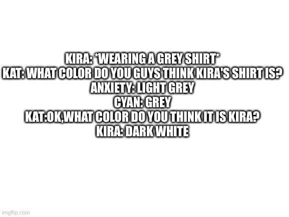 Kat isn't my oc,and I just thought this was funny | KIRA: *WEARING A GREY SHIRT*
KAT: WHAT COLOR DO YOU GUYS THINK KIRA'S SHIRT IS?
ANXIETY: LIGHT GREY
CYAN: GREY
KAT:OK,WHAT COLOR DO YOU THINK IT IS KIRA?
KIRA: DARK WHITE | image tagged in blank white template | made w/ Imgflip meme maker