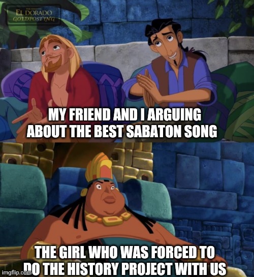 El Dorado explaining | MY FRIEND AND I ARGUING ABOUT THE BEST SABATON SONG; THE GIRL WHO WAS FORCED TO DO THE HISTORY PROJECT WITH US | image tagged in el dorado explaining | made w/ Imgflip meme maker