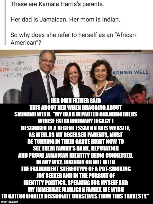 Kamala Harris Own Dad is Ashamed Of Her For Being PHONY! | HER OWN FATHER SAID THIS ABOUT HER WHEN BRAGGING ABOUT SMOKING WEED.  “MY DEAR DEPARTED GRANDMOTHERS WHOSE EXTRAORDINARY LEGACY I DESCRIBED IN A RECENT ESSAY ON THIS WEBSITE, AS WELL AS MY DECEASED PARENTS, MUST BE TURNING IN THEIR GRAVE RIGHT NOW TO SEE THEIR FAMILY’S NAME, REPUTATION AND PROUD JAMAICAN IDENTITY BEING CONNECTED, IN ANY WAY, JOKINGLY OR NOT WITH THE FRAUDULENT STEREOTYPE OF A POT-SMOKING JOY SEEKER AND IN THE PURSUIT OF IDENTITY POLITICS. SPEAKING FOR MYSELF AND MY IMMEDIATE JAMAICAN FAMILY, WE WISH TO CATEGORICALLY DISSOCIATE OURSELVES FROM THIS TRAVESTY.” | image tagged in kamala harris,biden | made w/ Imgflip meme maker