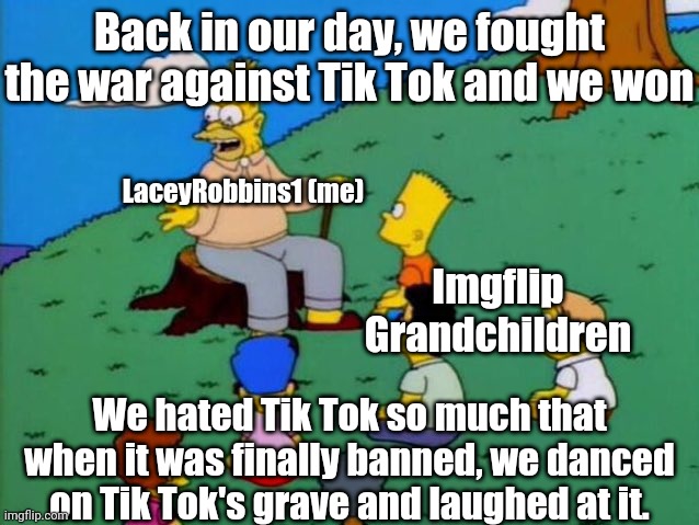 Me When I Tell Our Imgflip Grandchildren About The War Against Tik Tok | Back in our day, we fought the war against Tik Tok and we won; LaceyRobbins1 (me); Imgflip Grandchildren; We hated Tik Tok so much that when it was finally banned, we danced on Tik Tok's grave and laughed at it. | image tagged in back in my day | made w/ Imgflip meme maker