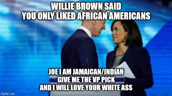 politcal | WILLIE BROWN SAID
YOU ONLY LIKED AFRICAN AMERICANS; JOE I AM JAMAICAN/INDIAN
GIVE ME THE VP PICK
AND I WILL LOVE YOUR WHITE ASS | image tagged in political meme | made w/ Imgflip meme maker