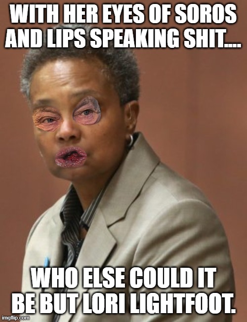 lori lighfoot | WITH HER EYES OF SOROS AND LIPS SPEAKING SHIT.... WHO ELSE COULD IT BE BUT LORI LIGHTFOOT. | image tagged in lori lighfoot | made w/ Imgflip meme maker