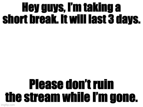 Taking a short break. | Hey guys, I’m taking a short break. It will last 3 days. Please don’t ruin the stream while I’m gone. | image tagged in blank white template | made w/ Imgflip meme maker