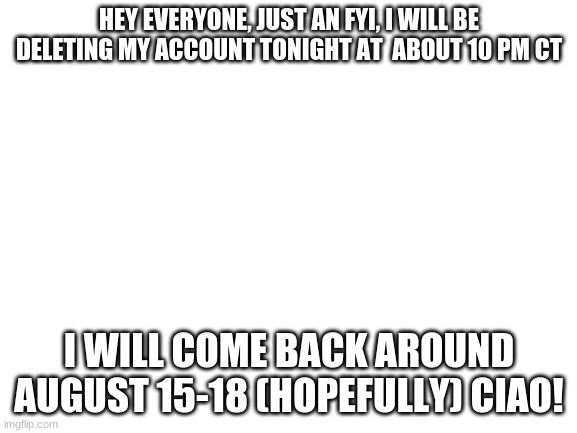 A D I O S | HEY EVERYONE, JUST AN FYI, I WILL BE DELETING MY ACCOUNT TONIGHT AT  ABOUT 10 PM CT; I WILL COME BACK AROUND AUGUST 15-18 (HOPEFULLY) CIAO! | image tagged in blank white template | made w/ Imgflip meme maker