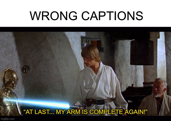 Speak to me, friend. Whisper, I’ll listen. I know, I know, you’ve been locked out of sight all these years! Like me, my friend! | WRONG CAPTIONS; “AT LAST... MY ARM IS COMPLETE AGAIN!” | image tagged in blank white template,father's lightsaber | made w/ Imgflip meme maker