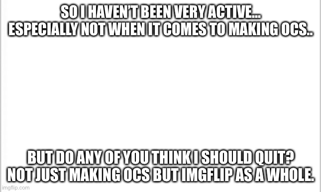 I think I should | SO I HAVEN’T BEEN VERY ACTIVE... ESPECIALLY NOT WHEN IT COMES TO MAKING OCS.. BUT DO ANY OF YOU THINK I SHOULD QUIT? NOT JUST MAKING OCS BUT IMGFLIP AS A WHOLE. | image tagged in white background | made w/ Imgflip meme maker