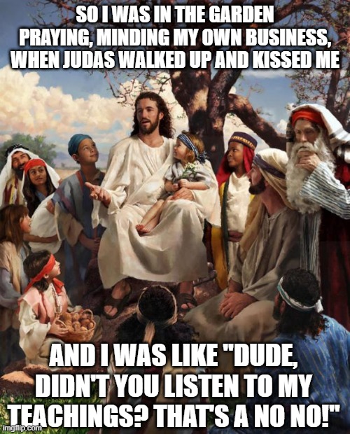 A Fate Sealed with a Kiss | SO I WAS IN THE GARDEN PRAYING, MINDING MY OWN BUSINESS, WHEN JUDAS WALKED UP AND KISSED ME; AND I WAS LIKE "DUDE, DIDN'T YOU LISTEN TO MY TEACHINGS? THAT'S A NO NO!" | image tagged in story time jesus | made w/ Imgflip meme maker