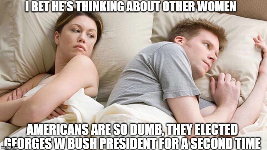 Why ? | I BET HE'S THINKING ABOUT OTHER WOMEN; AMERICANS ARE SO DUMB, THEY ELECTED GEORGES W BUSH PRESIDENT FOR A SECOND TIME | image tagged in i bet he's thinking about other women,american politics,george w bush,dumb,bad choices | made w/ Imgflip meme maker