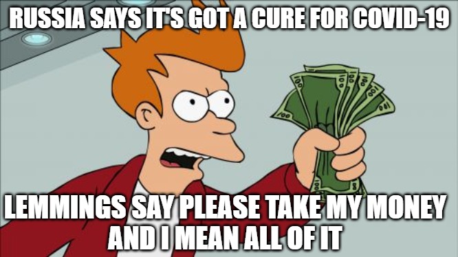 Oh the ignorant and how they spend their money | RUSSIA SAYS IT'S GOT A CURE FOR COVID-19; LEMMINGS SAY PLEASE TAKE MY MONEY
AND I MEAN ALL OF IT | image tagged in memes,shut up and take my money fry,fun,funny,covid-19,2020 | made w/ Imgflip meme maker