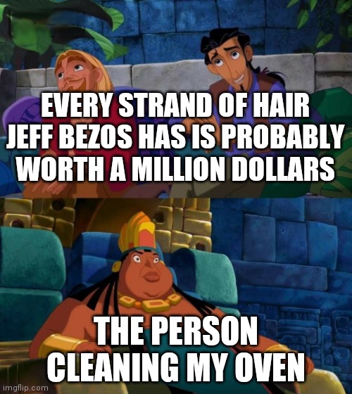 road to el dorado | EVERY STRAND OF HAIR JEFF BEZOS HAS IS PROBABLY WORTH A MILLION DOLLARS; THE PERSON CLEANING MY OVEN | image tagged in road to el dorado | made w/ Imgflip meme maker
