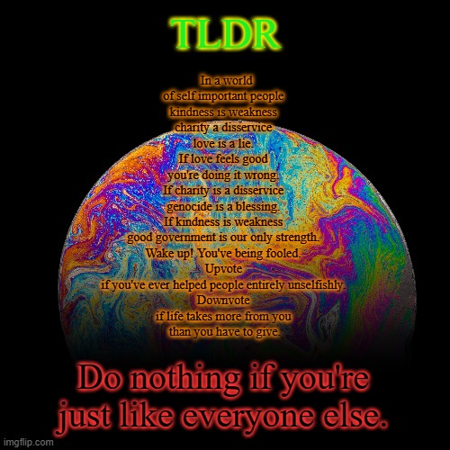 TLDR | TLDR; In a world of self important people 
kindness is weakness 
charity a disservice 
love is a lie. 
If love feels good 
you're doing it wrong. 
If charity is a disservice 
genocide is a blessing. 
If kindness is weakness 
good government is our only strength. 
Wake up! You've being fooled. 
Upvote 
if you've ever helped people entirely unselfishly. 
Downvote 
if life takes more from you 
than you have to give. Do nothing if you're just like everyone else. | image tagged in tldr | made w/ Imgflip meme maker