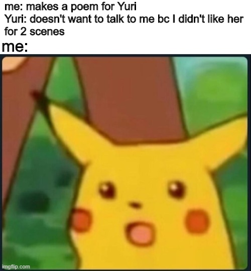 I was playing DDLC when this happened to me. Yuri I made something for you don't ignore me please :< | me: makes a poem for Yuri
Yuri: doesn't want to talk to me bc I didn't like her
for 2 scenes; me: | image tagged in surprised pikachu | made w/ Imgflip meme maker