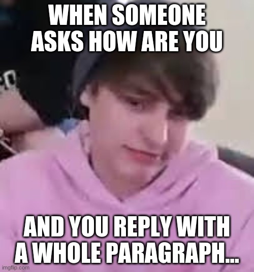 When Someone asks how you are... | WHEN SOMEONE ASKS HOW ARE YOU; AND YOU REPLY WITH A WHOLE PARAGRAPH... | image tagged in i just realized | made w/ Imgflip meme maker