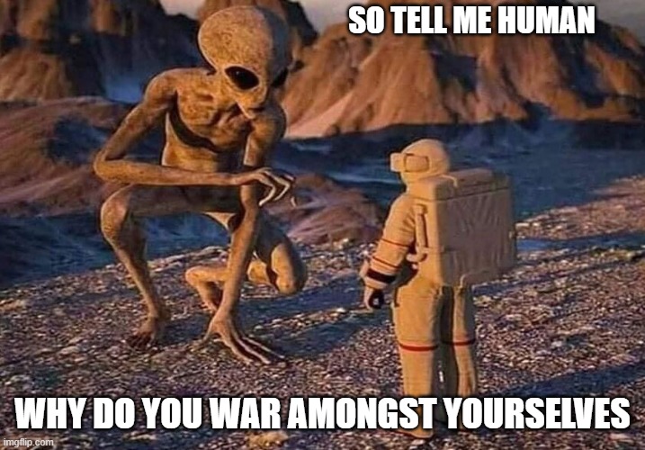 what if | SO TELL ME HUMAN; WHY DO YOU WAR AMONGST YOURSELVES | image tagged in ancient aliens,aliensaliens meet humans,space aliens,war,strife | made w/ Imgflip meme maker