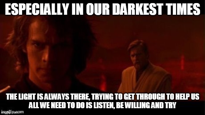 Even in the darkest times the light is there trying to get through | ESPECIALLY IN OUR DARKEST TIMES; THE LIGHT IS ALWAYS THERE, TRYING TO GET THROUGH TO HELP US
ALL WE NEED TO DO IS LISTEN, BE WILLING AND TRY | image tagged in the dark side,light side,hope,willingness | made w/ Imgflip meme maker