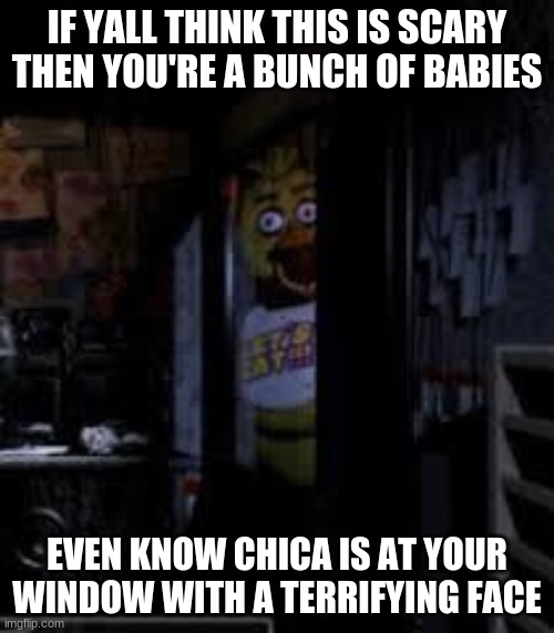 Chica Looking In Window FNAF | IF YALL THINK THIS IS SCARY THEN YOU'RE A BUNCH OF BABIES; EVEN KNOW CHICA IS AT YOUR WINDOW WITH A TERRIFYING FACE | image tagged in chica looking in window fnaf | made w/ Imgflip meme maker