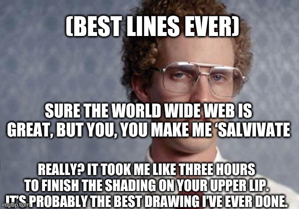 yup | (BEST LINES EVER); SURE THE WORLD WIDE WEB IS GREAT, BUT YOU, YOU MAKE ME ‘SALVIVATE; REALLY? IT TOOK ME LIKE THREE HOURS TO FINISH THE SHADING ON YOUR UPPER LIP. IT’S PROBABLY THE BEST DRAWING I’VE EVER DONE. | image tagged in napoleon dynamite | made w/ Imgflip meme maker