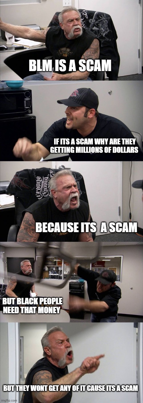 American Chopper Argument Meme | BLM IS A SCAM; IF ITS A SCAM WHY ARE THEY GETTING MILLIONS OF DOLLARS; BECAUSE ITS  A SCAM; BUT BLACK PEOPLE NEED THAT MONEY; BUT THEY WONT GET ANY OF IT CAUSE ITS A SCAM | image tagged in memes,american chopper argument | made w/ Imgflip meme maker