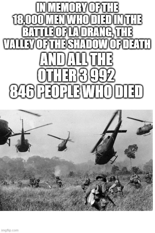 im memory | IN MEMORY OF THE 18,000 MEN WHO DIED IN THE BATTLE OF LA DRANG, THE VALLEY OF THE SHADOW OF DEATH; AND ALL THE OTHER 3 992 846 PEOPLE WHO DIED | image tagged in blank white template,vietnam war,in memory,vietnam | made w/ Imgflip meme maker
