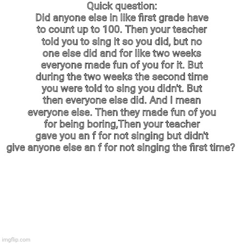Question | Quick question:
Did anyone else in like first grade have to count up to 100. Then your teacher told you to sing it so you did, but no one else did and for like two weeks everyone made fun of you for it. But during the two weeks the second time you were told to sing you didn't. But then everyone else did. And I mean everyone else. Then they made fun of you for being boring,Then your teacher gave you an f for not singing but didn't give anyone else an f for not singing the first time? | image tagged in question | made w/ Imgflip meme maker