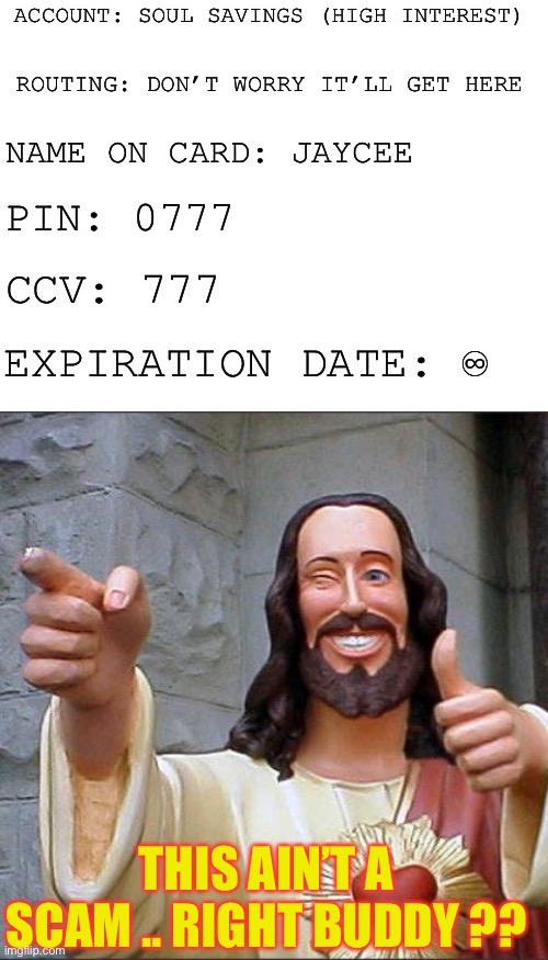 ACCOUNT: SOUL SAVINGS (HIGH INTEREST) THIS AIN’T A SCAM .. RIGHT BUDDY ?? ROUTING: DON’T WORRY IT’LL GET HERE NAME ON CARD: JAYCEE PIN: 0777 | image tagged in memes,buddy christ,blank white template | made w/ Imgflip meme maker