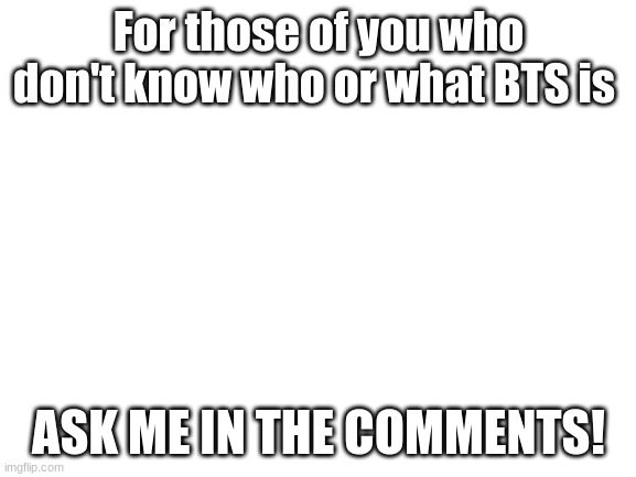 Bruh how can you not know! | For those of you who don't know who or what BTS is; ASK ME IN THE COMMENTS! | image tagged in blank white template | made w/ Imgflip meme maker