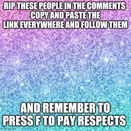 repost this as much as you can | RIP THESE PEOPLE IN THE COMMENTS 
COPY AND PASTE THE LINK EVERYWHERE AND FOLLOW THEM; AND REMEMBER TO PRESS F TO PAY RESPECTS | image tagged in sparkle background | made w/ Imgflip meme maker