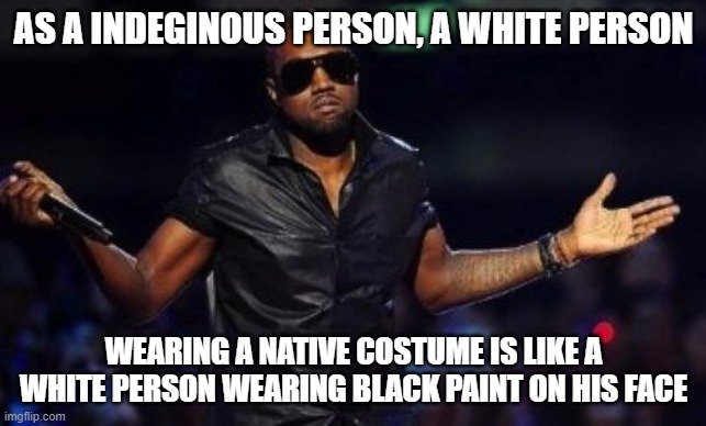 Native rights, goddammit. How many more times are we gonna have to ask | AS A INDEGINOUS PERSON, A WHITE PERSON; WEARING A NATIVE COSTUME IS LIKE A WHITE PERSON WEARING BLACK PAINT ON HIS FACE | image tagged in kanye west just saying | made w/ Imgflip meme maker