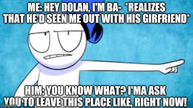 Planet Dolan #8 | ME: HEY DOLAN, I'M BA-  *REALIZES THAT HE'D SEEN ME OUT WITH HIS GIRFRIEND*; HIM: YOU KNOW WHAT? I'MA ASK YOU TO LEAVE THIS PLACE LIKE, RIGHT NOW! | image tagged in cheating,girlfriend,caught in the act | made w/ Imgflip meme maker