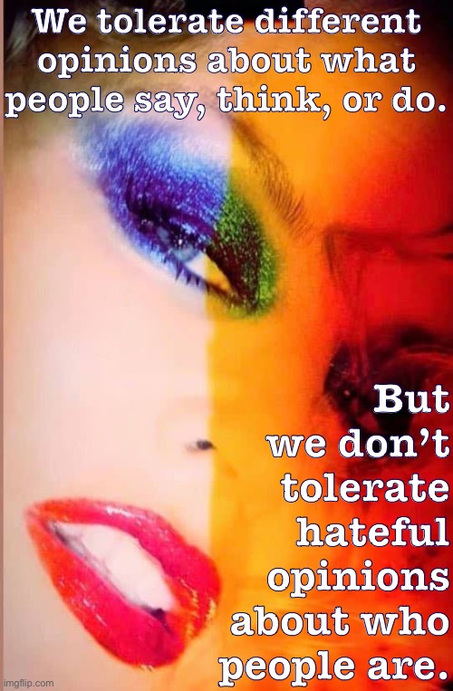 A true attitude of tolerance requires a basic recognition of others’ humanity and destiny. | We tolerate different opinions about what people say, think, or do. But we don’t tolerate hateful opinions about who people are. | image tagged in kylie close-up,lgbt,lgbtq,tolerance,intolerance,free speech | made w/ Imgflip meme maker
